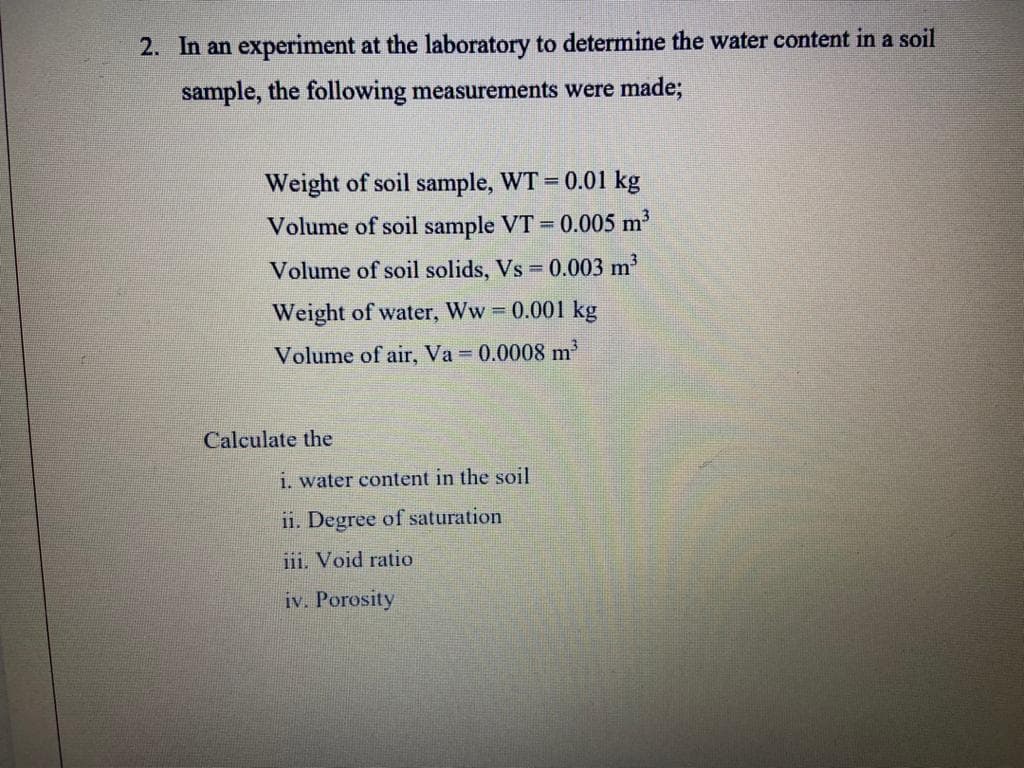 2. In an experiment at the laboratory to determine the water content in a soil
sample, the following measurements were made;
Weight of soil sample, WT = 0.01 kg
Volume of soil sample VT = 0.005 m
Volume of soil solids, Vs 0.003 m
Weight of water, Ww 0.001 kg
Volume of air, Va 0.0008 m
Calculate the
i. water content in the soil
11. Degree of saturation
iii. Void ratio
iv. Porosity
