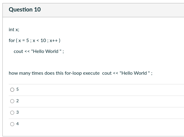 Question 10
int x;
for (x = 5; x < 10; x++)
cout << "Hello World";
how many times does this for-loop execute cout << "Hello World";
0 5
O
C
O
2
3
4