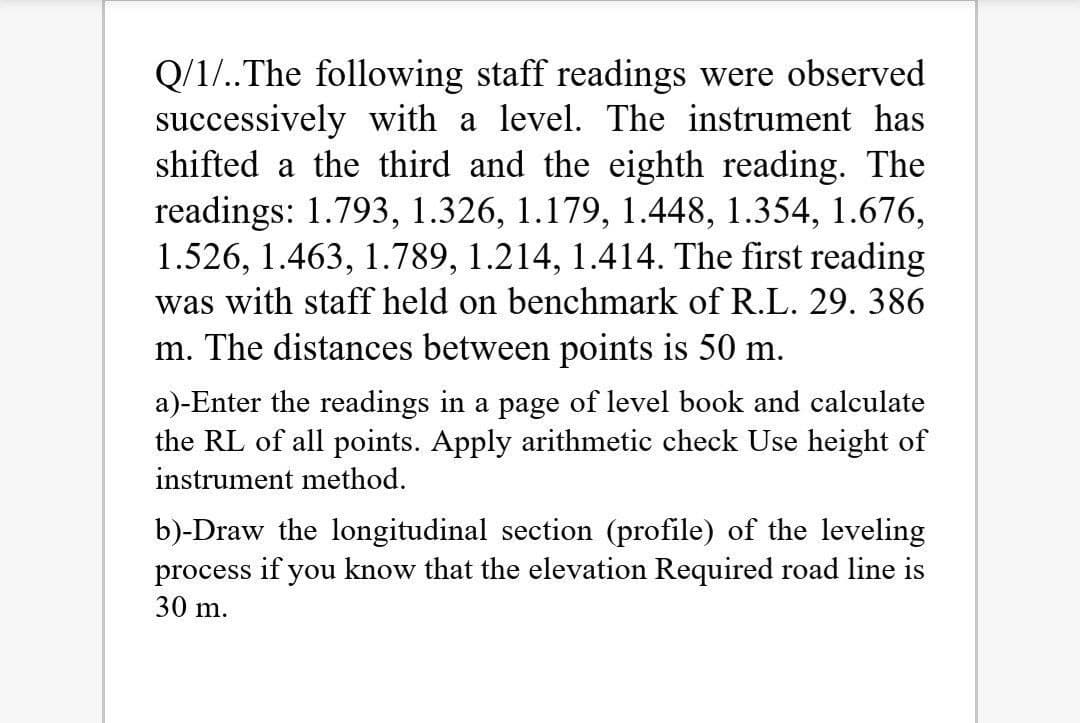 Q/1/..The following staff readings were observed
successively with a level. The instrument has
shifted a the third and the eighth reading. The
readings: 1.793, 1.326, 1.179, 1.448, 1.354, 1.676,
1.526, 1.463, 1.789, 1.214, 1.414. The first reading
was with staff held on benchmark of R.L. 29. 386
m. The distances between points is 50 m.
a)-Enter the readings in a page of level book and calculate
the RL of all points. Apply arithmetic check Use height of
instrument method.
b)-Draw the longitudinal section (profile) of the leveling
process if you know that the elevation Required road line is
30 m.
