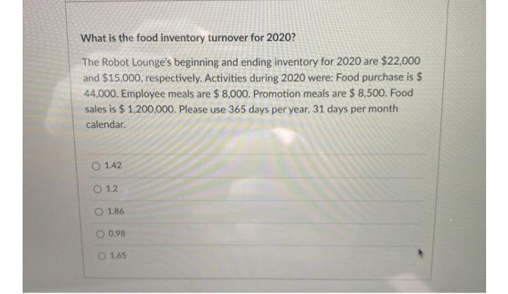What is the food inventory turnover for 2020?
The Robot Lounge's beginning and ending inventory for 2020 are $22,000
and $15,000, respectively. Activities during 2020 were: Food purchase is $
44,000. Employee meals are $ 8,000. Promotion meals are $ 8,500. Food
sales is $ 1,200,000. Please use 365 days per year, 31 days per month
calendar.
O 1.42
O 12
O 1.86
O 0.98
O 1.65
