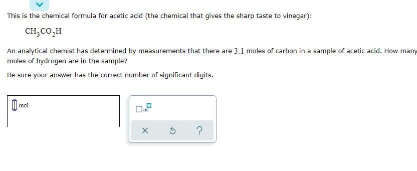 This is the chemical formula for acetic acid (the chemical that gives the sharp taste to vinegar):
CH;CO,H
An analytical chemist has determined by measurements that there are 3.1 moles of carbon in a sample of acetic acid. How many
moles of hydrogen are in the sample?
Be sure your answer has the correct number of significant digits.
O mol
?
