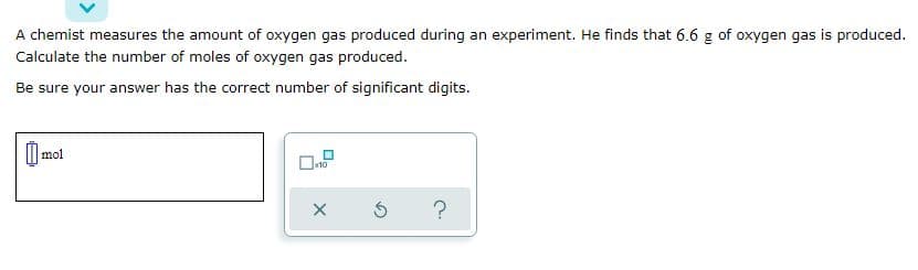 A chemist measures the amount of oxygen gas produced during an experiment. He finds that 6.6 g of oxygen gas is produced.
Calculate the number of moles of oxygen gas produced.
Be sure your answer has the correct number of significant digits.
mol
x10
