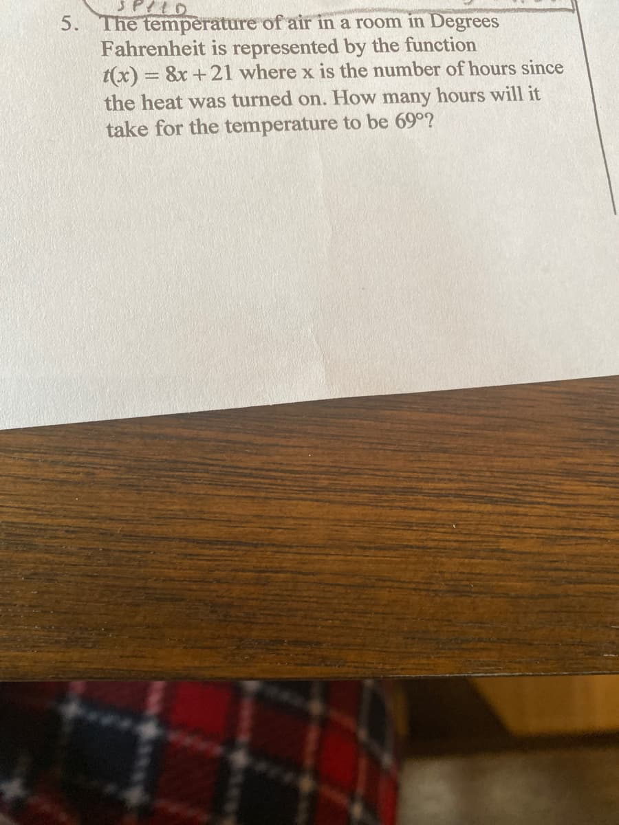 SPILD
5. The temperature of air in a room in Degrees
Fahrenheit is represented by the function
t(x) = 8x+21 where x is the number of hours since
the heat was turned on. How many hours will it
take for the temperature to be 69°?
