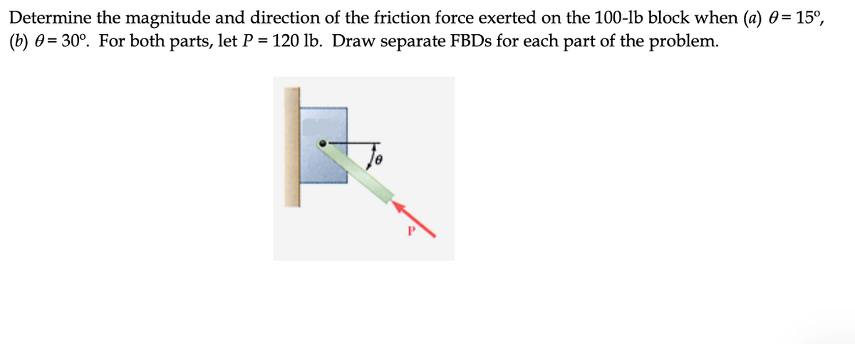 Determine the magnitude and direction of the friction force exerted on the 100-lb block when (a) 0= 15°,
(b) 0= 30°. For both parts, let P
120 lb. Draw separate FBDS for each part of the problem.
%3D
