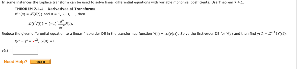 In some instances the Laplace transform can be used to solve linear differential equations with variable monomial coefficients. Use Theorem 7.4.1.
THEOREM 7.4.1
Derivatives of Transforms
If F(s) = L{f(t)} and n = 1, 2, 3,..., then
L{t"f(t)} = (-1)" d"
F(s).
ds"
Reduce the given differential equation to a linear first-order DE in the transformed function Y(s) = L{y(t)}. Solve the first-order DE for Y(s) and then find y(t) = L'{Y(s)}.
ty" – y' = 2t2, y(0) = 0
y(t) =
Need Help?
Read It
