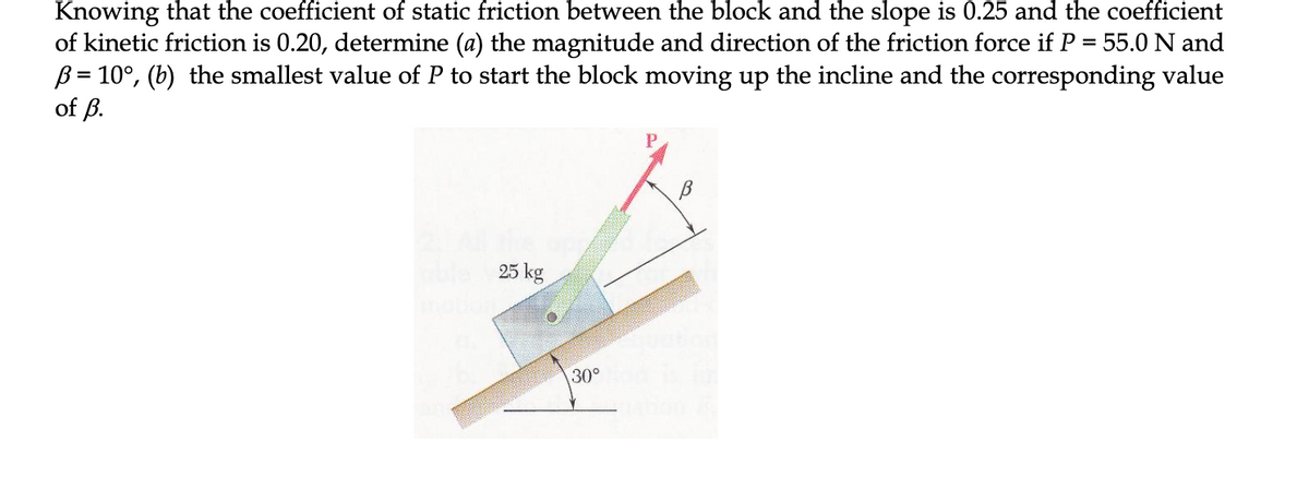 Knowing that the coefficient of static friction between the block and the slope is 0.25 and the coefficient
of kinetic friction is 0.20, determine (a) the magnitude and direction of the friction force if P = 55.0 N and
B = 10°, (b) the smallest value of P to start the block moving up the incline and the corresponding value
of ß.
25 kg
30°
