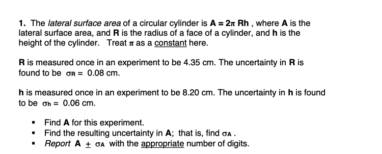 1. The lateral surface area of a circular cylinder is A = 2n Rh , where A is the
lateral surface area, and R is the radius of a face of a cylinder, and h is the
height of the cylinder. Treat z as a constant here.
Ris measured once in an experiment to be 4.35 cm. The uncertainty in R is
found to be OR = 0.08 cm.
h is measured once in an experiment to be 8.20 cm. The uncertainty in h is found
to be ơh = 0.06 cm.
Find A for this experiment.
Find the resulting uncertainty in A; that is, find oa .
Report A + OA with the appropriate number of digits.
