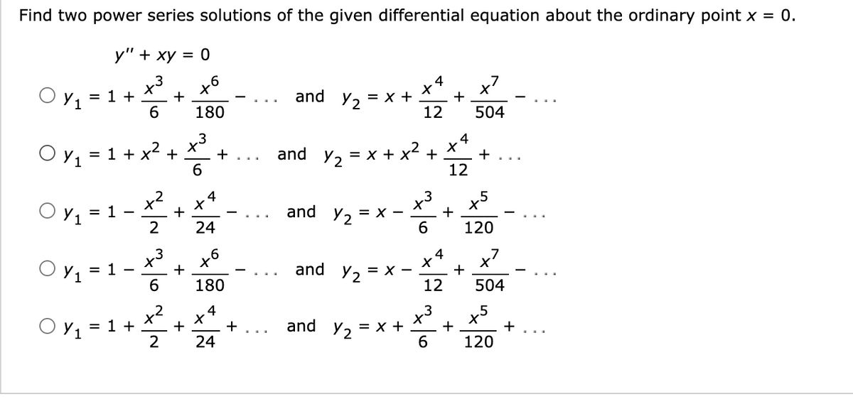 Find two power series solutions of the given differential equation about the ordinary point x = 0.
у" + ху 3D0
x3
x7
+
4
O Y1
= 1 +
and
= x +
12
+
Y2
6
180
504
x3
+ ...
+
6
4
O Y1
= 1 + x2
and
= x + x2
+
+
12
x5
+
4
.3
O y, = 1
Y =
and
Y2 =
+
X -
24
6.
120
O y1 = 1
x
+
x4
x'
+
and y, 3D х —
=
180
12
504
2
1 +
.3
x
Y, = x +
4
O y1 =
+
and
+
+
...
24
6.
120
+
