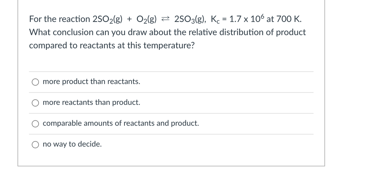 For the reaction 2SO2(g) + O2(g) 2 2503(g), Kc = 1.7 x 106 at 700 K.
What conclusion can you draw about the relative distribution of product
compared to reactants at this temperature?
more product than reactants.
more reactants than product.
comparable amounts of reactants and product.
no way to decide.
