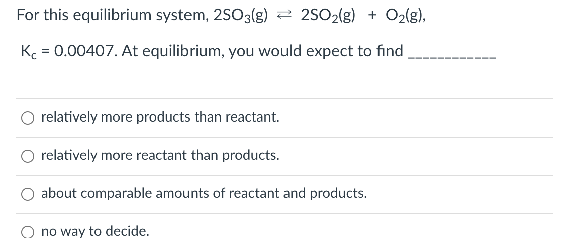 For this equilibrium system, 2SO3(g) 2 25O2(g) + O2(g),
Kc = 0.00407. At equilibrium, you would expect to find
%3D
relatively more products than reactant.
relatively more reactant than products.
about comparable amounts of reactant and products.
no way to decide.
