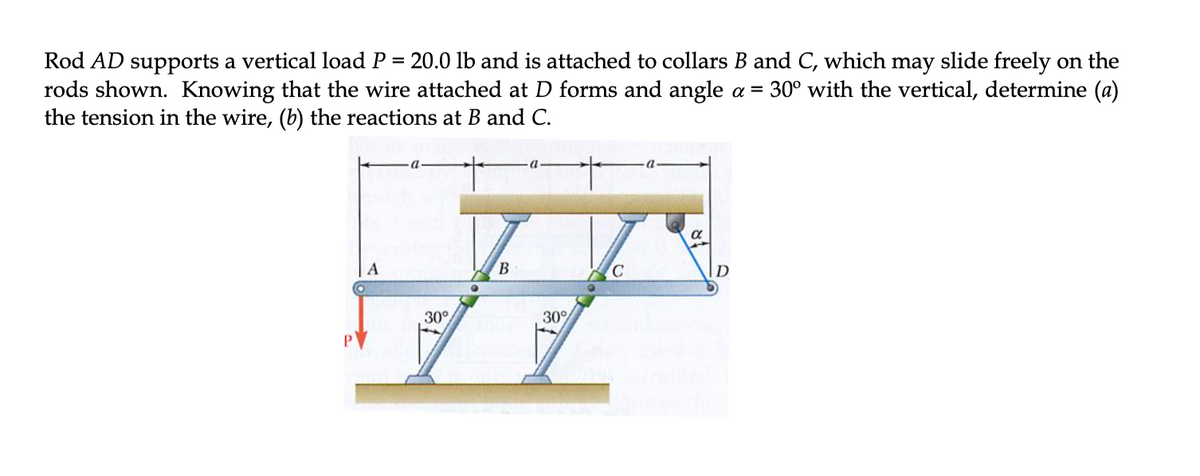 Rod AD supports a vertical load P = 20.0 lb and is attached to collars B and C, which may slide freely on the
rods shown. Knowing that the wire attached at D forms and angle a = 30° with the vertical, determine (a)
the tension in the wire, (b) the reactions at B and C.
B
D
30°
30%
