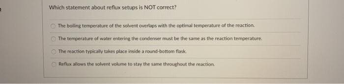Which statement about reflux setups is NOT correct?
The boiling temperature of the solvent overlaps with the optimal temperature of the reaction.
The temperature of water entering the condenser must be the same as the reaction temperature.
The reaction typically takes place inside a round-bottom flask.
Reflux allows the solvent volume to stay the same throughout the reaction.
