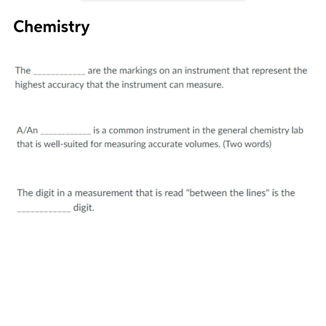 Chemistry
The
are the markings on an instrument that represent the
highest accuracy that the instrument can measure.
A/An
is a common instrument in the general chemistry lab
that is well-suited for measuring accurate volumes. (Two words)
The digit in a measurement that is read "between the lines" is the
digit.
