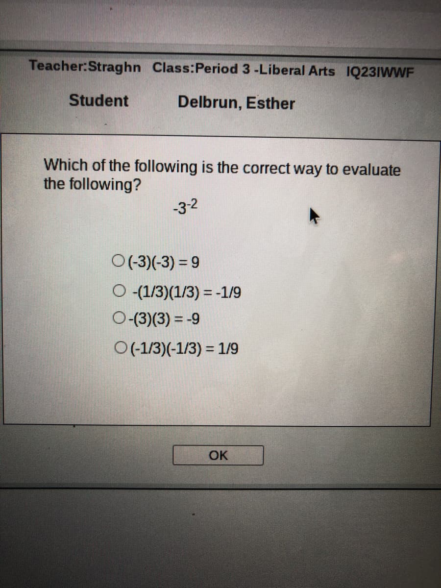 Teacher:Straghn Class:Period 3 -Liberal Arts IQ23IWWF
Student
Delbrun, Esther
Which of the following is the correct way to evaluate
the following?
-3-2
O(-3)(-3) = 9
O (1/3)(1/3) = -1/9
O-(3)(3) = -9
O(-1/3)(-1/3) = 1/9
OK
