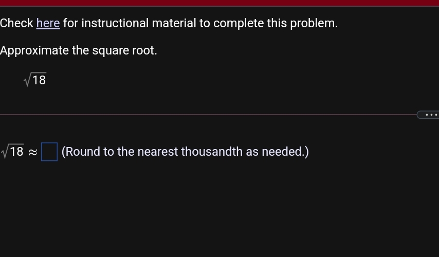 Check here for instructional material to complete this problem.
Approximate the square root.
V18
18 2
(Round to the nearest thousandth as needed.)
