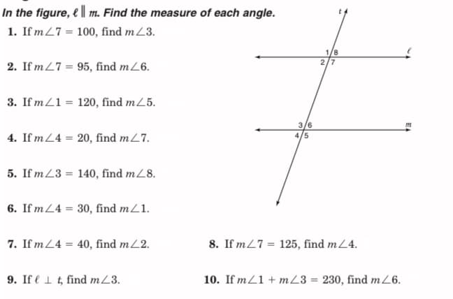 In the figure, e || m. Find the measure of each angle.
1. If m27 = 100, find mZ3.
1/8
2/7
2. If m27 = 95, find mZ6.
3. If mZ1 = 120, find m25.
3/6
4/5
4. If m24 = 20, find m27.
5. If mZ3 = 140, find m/8.
6. If m24 = 30, find mZ1.
7. If m24 = 40, find mL2.
8. If m27 = 125, find mL4.
9. If e 1 t, find mZ3.
10. If mZ1 + mZ3 = 230, find mZ6.
