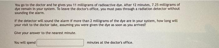 You go to the doctor and he gives you 11 milligrams of radioactive dye. After 12 minutes, 7.25 milligrams of
dye remain in your system. To leave the doctor's office, you must pass through a radiation detector without
sounding the alarm.
If the detector will sound the alarm if more than 2 milligrams of the dye are in your system, how long will
your visit to the doctor take, assuming you were given the dye as soon as you arrived?
Give your answer to the nearest minute.
You will spend
minutes at the doctor's office.
