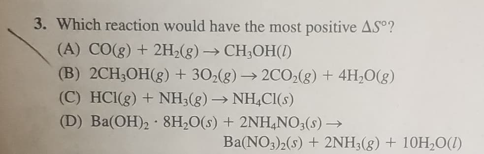 3. Which reaction would have the most positive AS°?
(A) CO(g) + 2H2(g) → CH;OH(1)
(B) 2CH;OH(g) + 302(g) → 20CO2(g) + 4H,0(g)
(C) HC1(g) + NH3(g) → NH,Cl(s)
(D) Ba(OH)2 · 8H;O(s) + 2NH,NO3(s) →
Ba(NO3)2(s) + 2NH3(g) + 10H,0(1)
