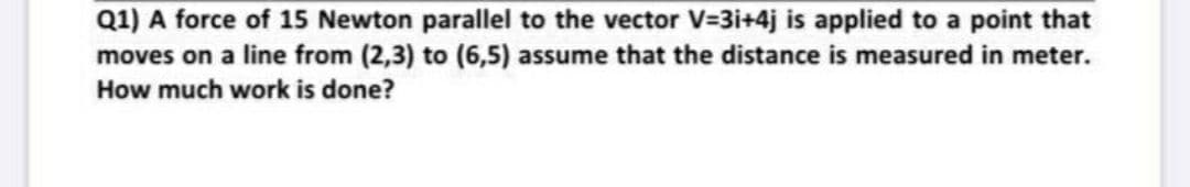 Q1) A force of 15 Newton parallel to the vector V=3i+4j is applied to a point that
moves on a line from (2,3) to (6,5) assume that the distance is measured in meter.
How much work is done?
