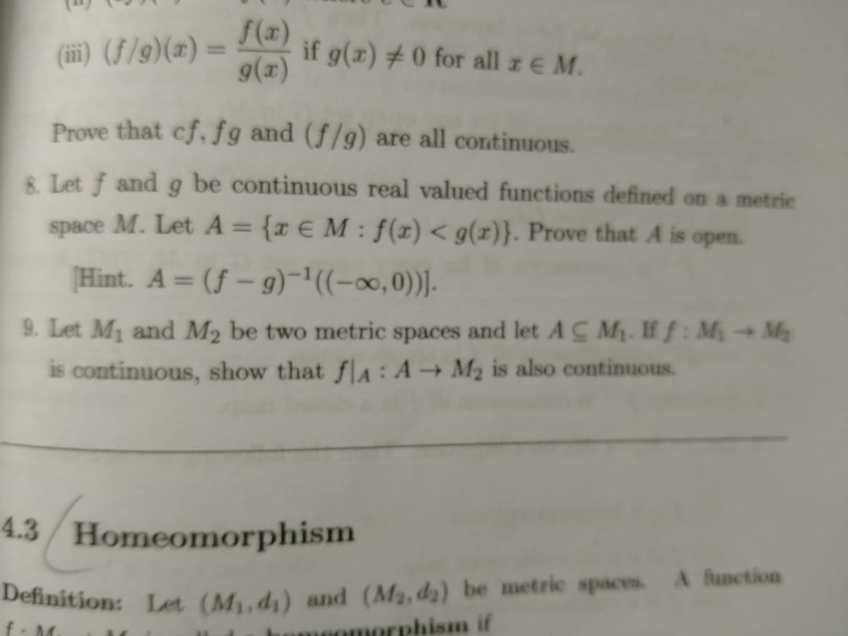 Definition: Let (M,d1) and (M2, da) be metric spaces. A function
f(x)
if g(x) # 0 for all z E M.
9(x)
(iii) (F/9)(x)=
%3D
Prove that cf, fg and (f/g) are all continuous.
8. Let f and g be continuous real valued functions defined on a metrie
space M. Let A = {x € M : f(x) < g(x)}. Prove that A is open.
%3D
Hint. A = (f – g)¬'((-∞,0))].
9. Let M1 and M2 be two metric spaces and let A C M. If f: M My
is continuous, show that fla : A → M2 is also continuous.
4.3/ Homeomorphism
Definition: Ler (Mud) and (M2, dz) be metric spaces
omeomorphism if
