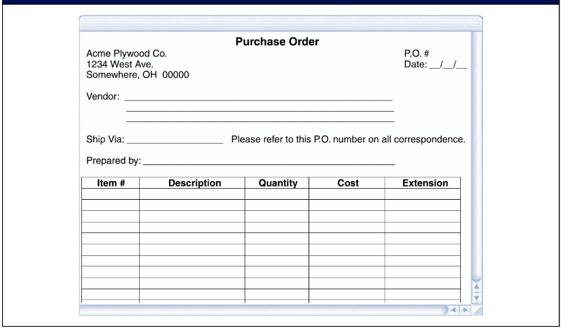 Purchase Order
Acme Plywood Co.
1234 West Ave.
Somewhere, OH 00000
P.O. #
Date:
Vendor:
Ship Via:
Please refer to this P.O. number on all correspondence.
Prepared by:
Item #
Description
Quantity
Cost
Extension

