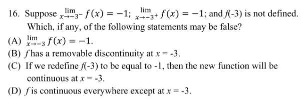 lim
16. Suppose "3- f(x) = -1; + f(x) = -1; and f(-3) is not defined.
Which, if any, of the following statements may be false?
lim
3 f (x) = –1.
(B) ƒ has a removable discontinuity at x = -3.
(C) If we redefine fAl-3) to be equal to -1, then the new function will be
(A)
lim
x--3 .
continuous at x = -3.
(D) ƒis continuous everywhere except at x = -3.
