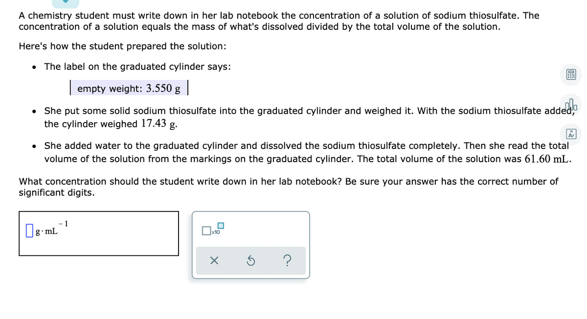 A chemistry student must write down in her lab notebook the concentration of a solution of sodium thiosulfate. The
concentration of a solution equals the mass of what's dissolved divided by the total volume of the solution.
Here's how the student prepared the solution:
The label on the graduated cylinder says:
| empty weight: 3.550 g |
She put some solid sodium thiosulfate into the graduated cylinder and weighed it. With the sodium thiosulfate added,
the cylinder weighed 17.43
g.
• She added water to the graduated cylinder and dissolved the sodium thiosulfate completely. Then she read the total
volume of the solution from the markings on the graduated cylinder. The total volume of the solution was 61.60 mL.
What concentration should the student write down in her lab notebook? Be sure your answer has the correct number of
significant digits.
1
g•mL
