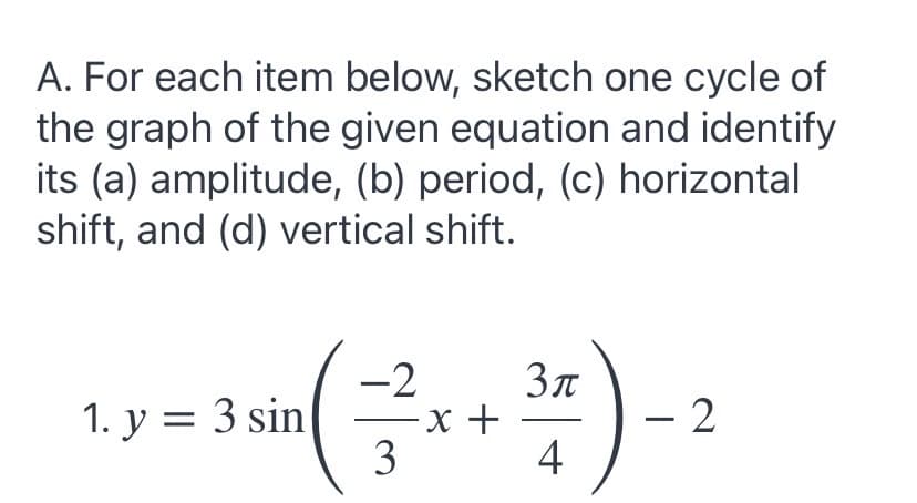 A. For each item below, sketch one cycle of
the graph of the given equation and identify
its (a) amplitude, (b) period, (c) horizontal
shift, and (d) vertical shift.
Зл
-х +
4
-2
1. у %3D 3 sin
– 2
3
