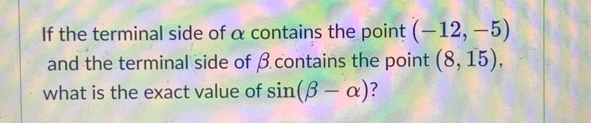 If the terminal side of a contains the point (-12, –5)
and the terminal side of B.contains the point (8, 15),
what is the exact value of sin(B – a)?
