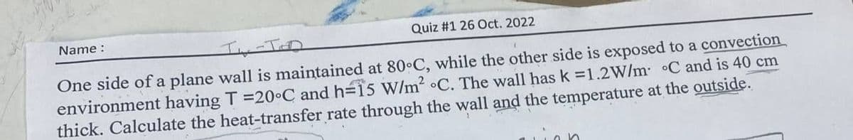 FOR
Name :
Quiz #1 26 Oct. 2022
TW-TED
One side of a plane wall is maintained at 80°C, while the other side is exposed to a convection
environment having T =20°C and h=15 W/m² °C. The wall has k=1.2W/m °C and is 40 cm
thick. Calculate the heat-transfer rate through the wall and the temperature at the outside.