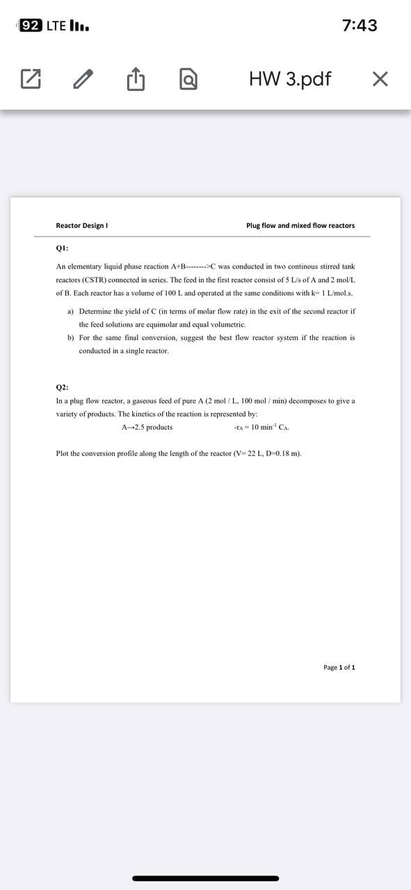 92 LTE III.
Reactor Design I
HW 3.pdf
7:43
Plug flow and mixed flow reactors
QI:
An elementary liquid phase reaction A+B-C was conducted in two continous stirred tank
reactors (CSTR) connected in series. The feed in the first reactor consist of 5 L/s of A and 2 mol/L
of B. Each reactor has a volume of 100 L and operated at the same conditions with k 1 L/mol.s.
a) Determine the yield of C (in terms of molar flow rate) in the exit of the second reactor if
the feed solutions are equimolar and equal volumetric.
b) For the same final conversion, suggest the best flow reactor system if the reaction ist
conducted in a single reactor.
Q2:
In a plug flow reactor, a gaseous feed of pure A (2 mol/L, 100 mol/min) decomposes to give a
variety of products. The kinetics of the reaction is represented by:
A-2.5 products
-TA 10 min CA.
Plot the conversion profile along the length of the reactor (V- 22 L, D-0.18 m).
Page 1 of 1
X
