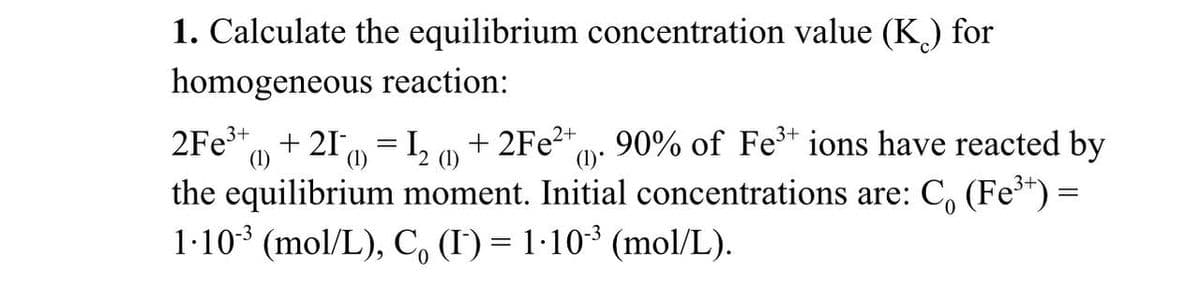 1. Calculate the equilibrium concentration value (K) for
homogeneous reaction:
2Fe³+ + 21 = 1₂ ) + 2Fe²+ 90% of Fe³+ ions have reacted by
2 (1)
(1)*
the equilibrium moment. Initial concentrations are: Co (Fe³+) =
1∙10-³ (mol/L), C (I) = 1·10˚³ (mol/L).
0