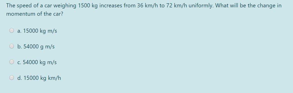 The speed of a car weighing 1500 kg increases from 36 km/h to 72 km/h uniformly. What will be the change in
momentum of the car?
a. 15000 kg m/s
O b. 54000 g m/s
O c. 54000 kg m/s
O d. 15000 kg km/h
