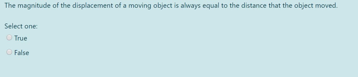The magnitude of the displacement of a moving object is always equal to the distance that the object moved.
Select one:
O True
O False
