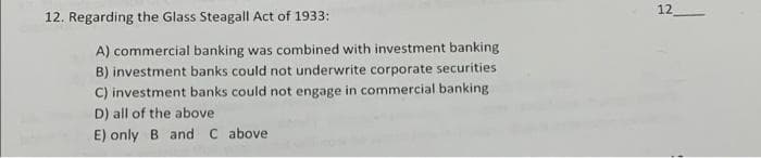 12
12. Regarding the Glass Steagall Act of 1933:
A) commercial banking was combined with investment banking
B) investment banks could not underwrite corporate securities
C) investment banks could not engage in commercial banking
D) all of the above
E) only B and C above
