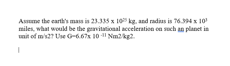 Assume the earth's mass is 23.335 x 1025 kg, and radius is 76.394 x 10³
miles, what would be the gravitational acceleration on such an planet in
unit of m/s2? Use G=6.67x 10-¹¹ Nm2/kg2.