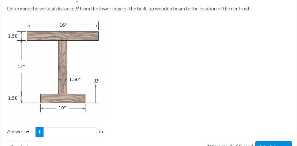 Determine the vertical distance H from the lower edge of the built-up wooden beam to the location of the centroid.
1.50"
12"
1.50"
Answer: H = i
16"
10"
1.50"
H
in.