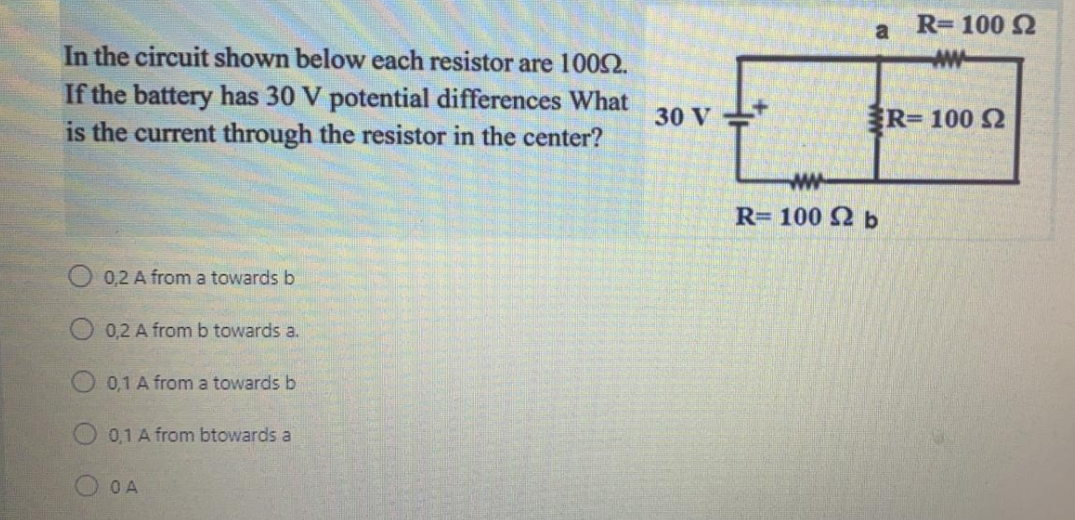 In the circuit shown below each resistor are 10052.
If the battery has 30 V potential differences What
is the current through the resistor in the center?
0,2 A from a towards b
0,2 A from b towards a.
0,1 A from a towards b
0,1 A from btowards a
OA
30 V
a
ww
R= 100 Ω b
R= 100 Ω
ww
R-100 S2