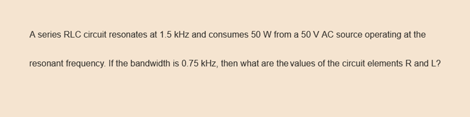 A series RLC circuit resonates at 1.5 kHz and consumes 50 W from a 50 V AC source operating at the
resonant frequency. If the bandwidth is 0.75 kHz, then what are the values of the circuit elements R and L?