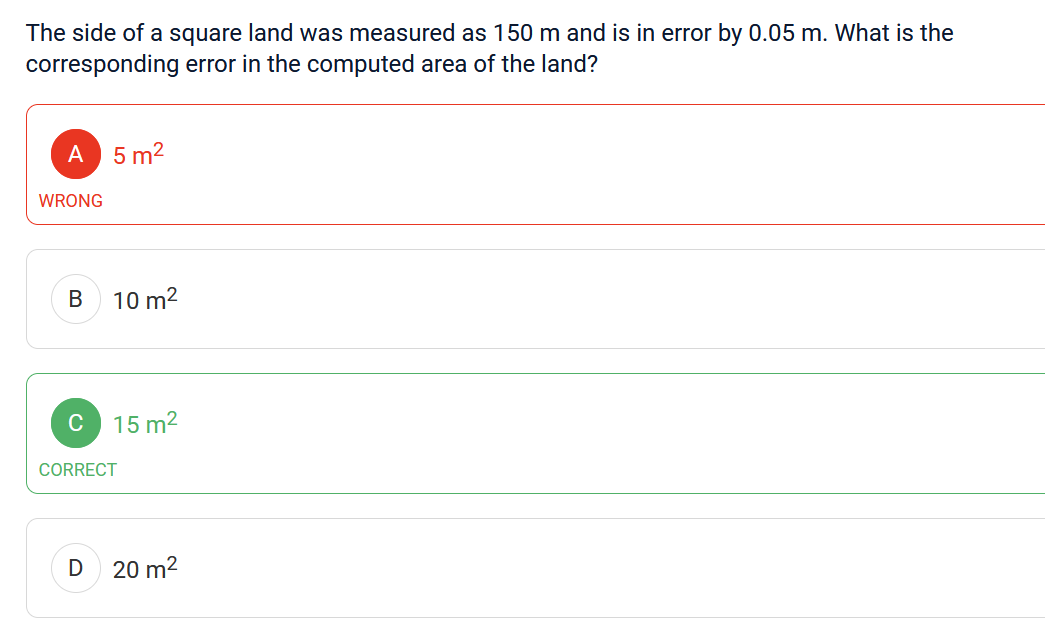 The side of a square land was measured as 150 m and is in error by 0.05 m. What is the
corresponding error in the computed area of the land?
A 5m²
WRONG
B
C
10 m²
D
15 m²
CORRECT
20 m²