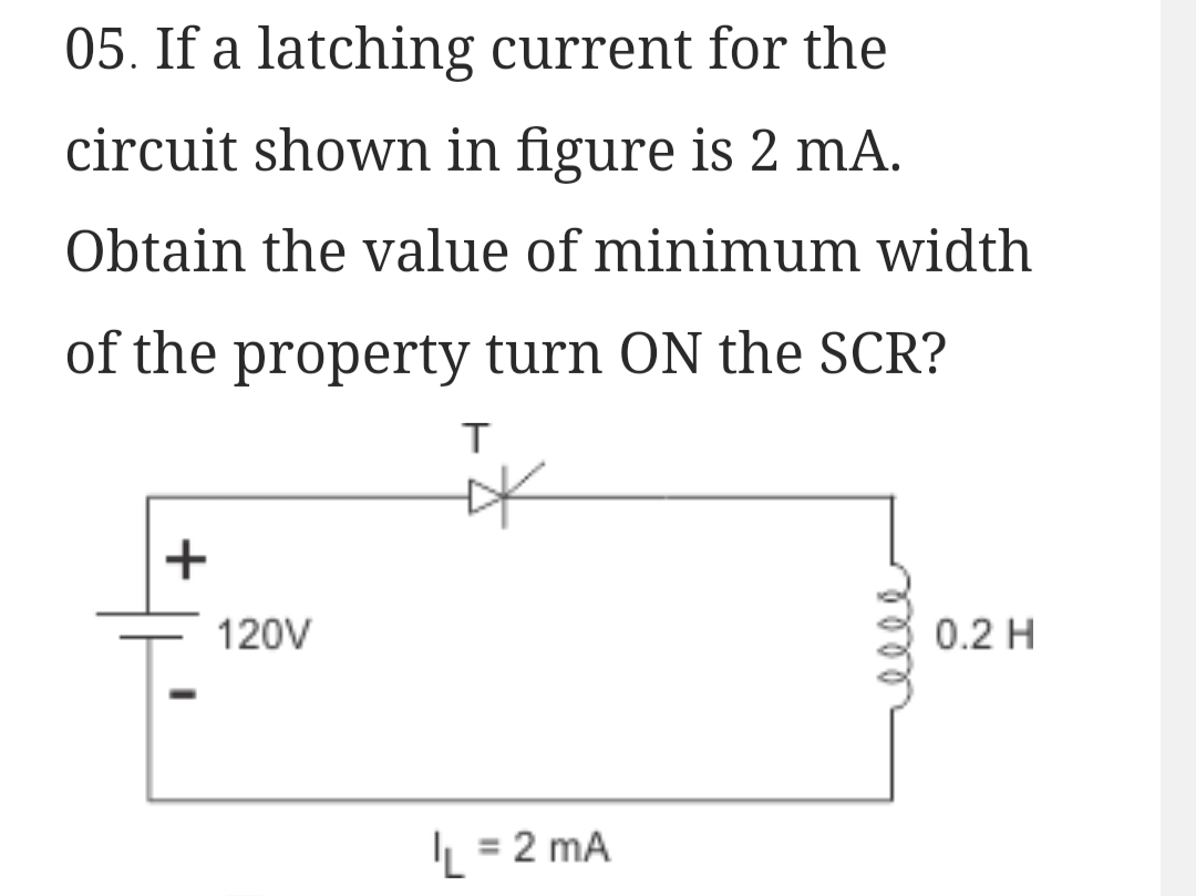 05. If a latching current for the
circuit shown in figure is 2 mA.
Obtain the value of minimum width
of the property turn ON the SCR?
+
120V
T
*
L = 2 mA
0.2 H