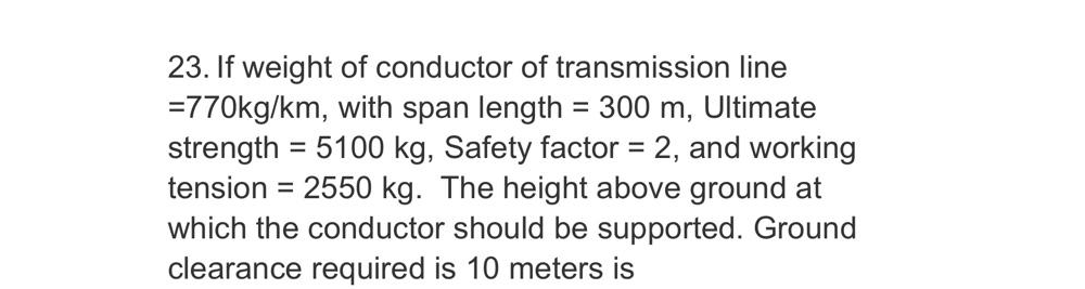 23. If weight of conductor of transmission line
=770kg/km, with span length = 300 m, Ultimate
strength = 5100 kg, Safety factor = 2, and working
tension = 2550 kg. The height above ground at
which the conductor should be supported. Ground
clearance required is 10 meters is