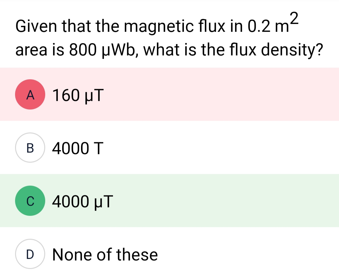 Given that the magnetic flux in 0.2 m²
area is 800 μWb, what is the flux density?
A 160 μT
UT
B 4000 T
C
D
4000 UT
None of these