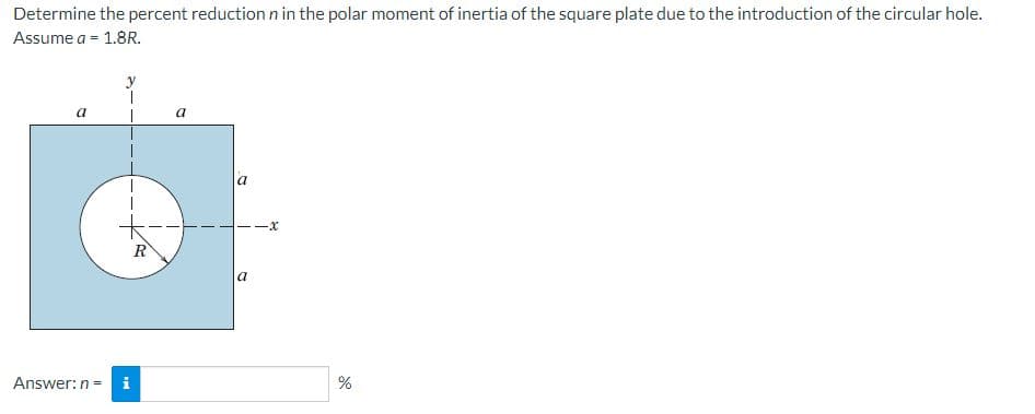 Determine the percent reduction n in the polar moment of inertia of the square plate due to the introduction of the circular hole.
Assume a = 1.8R.
a
Answer: n = i
R
a
1.
a
a
-X
%