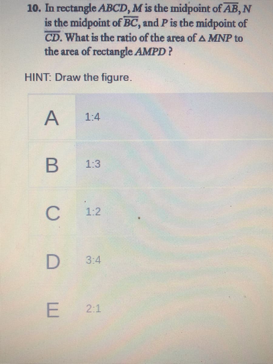 10. In rectangle ABCD, M is the midpoint of AB, N
is the midpoint of BC, and Pis the midpoint of
CD. What is the ratio of the area of A MNP to
the area of rectangle AMPD?
HINT: Draw the figure.
A
1:4
1:3
C
1:2
3.4
E 2:1
B
