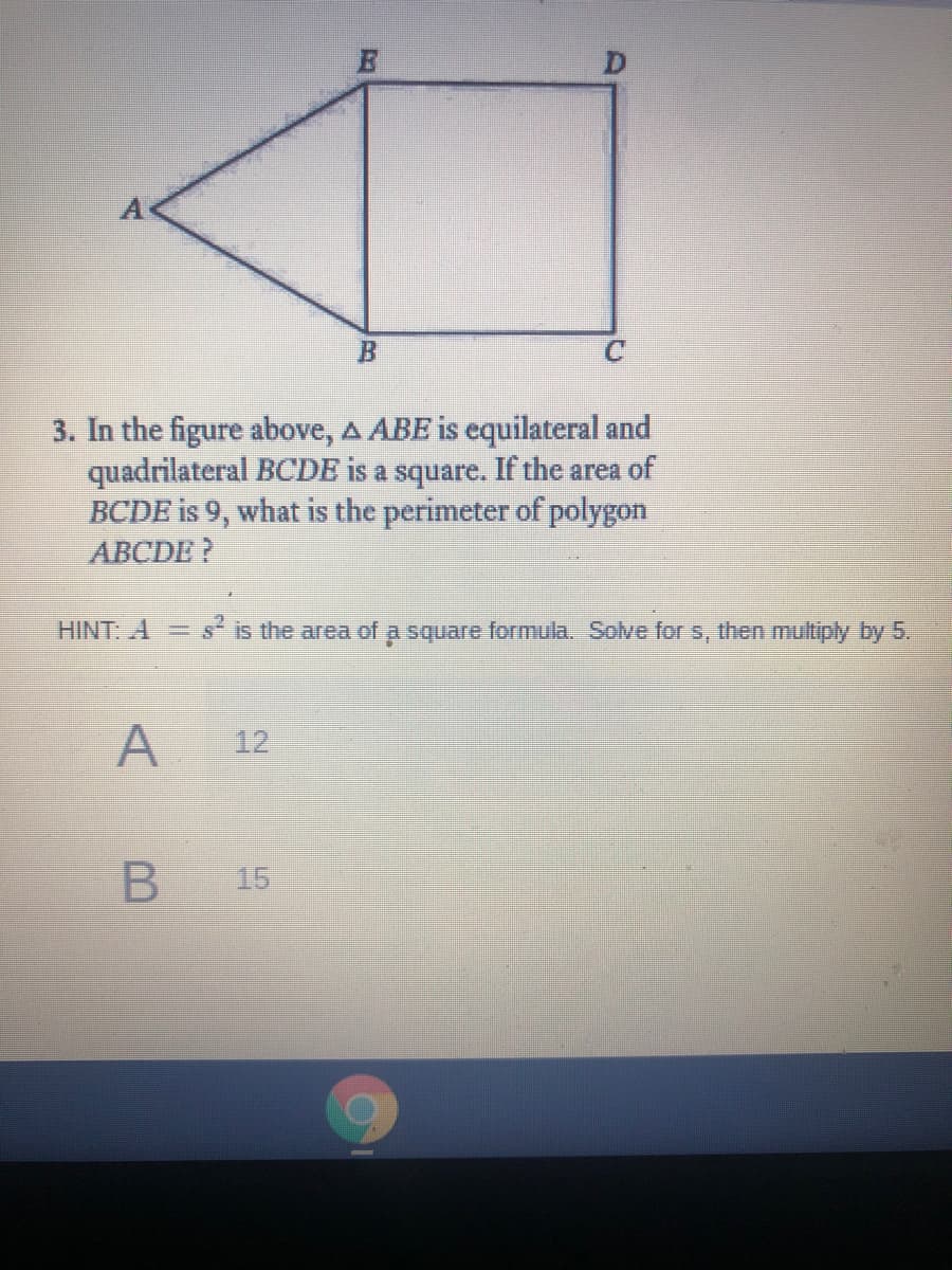 3. In the figure above, A ABE is equilateral and
quadrilateral BCDE is a square. If the area of
BCDE is 9, what is the perimeter of polygon
ABCDE ?
HINT: A= s is the area of a square formula. Solve for s, then multiply by 5.
A
12
15
B
