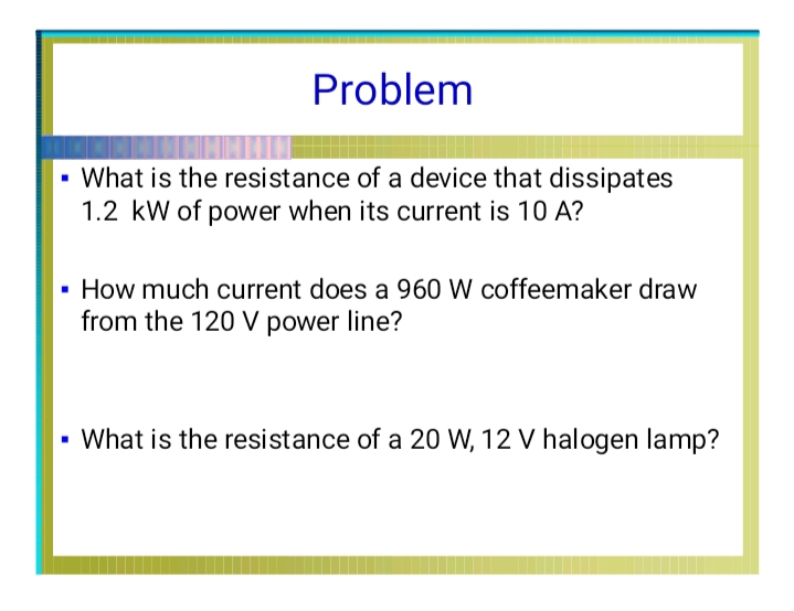 Problem
- What is the resistance of a device that dissipates
1.2 kW of power when its current is 10 A?
· How much current does a 960 W coffeemaker draw
from the 120 V power line?
• What is the resistance of a 20 W, 12 V halogen lamp?
