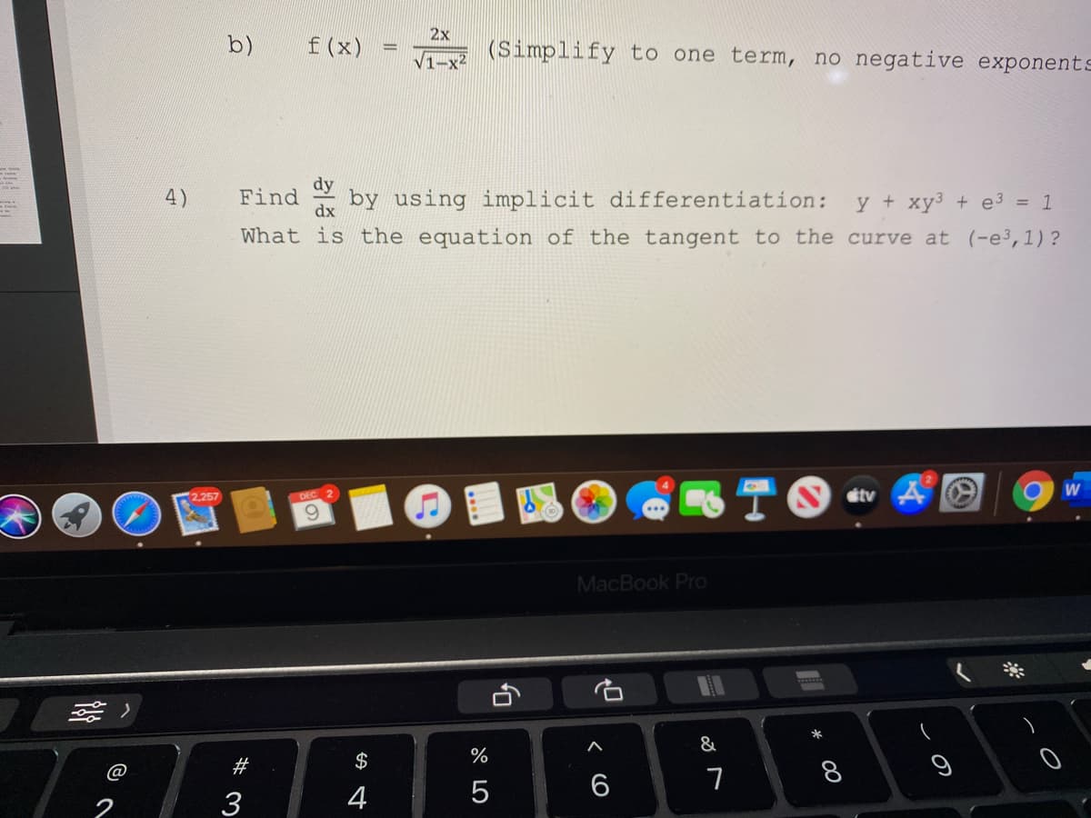 2x
b)
f (x)
(Simplify to one term, no negative exponents
V1-x
dy
4)
Find by using implicit differentiation:
y + xy3 + e3 = 1
dx
What is the equation of the tangent to the curve at (-e³,1)?
TO
2,257
DEC 2
tv
9.
MacBook Pro
*
&
2#
$
%
8
@
4
5
6
2
3
