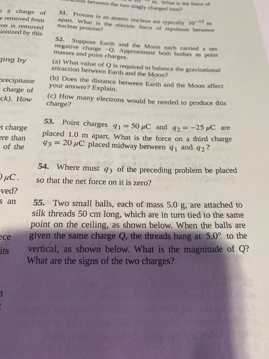 m. What is the force o
between the two singly charged ions?
a a charge of
e removed from
ron is removed
ionized by this
51. Protons in an atomic nucleus are typically 1013 m
apart. What is the electric force of repulsion between
nuclear protons?
52. Suppose Earth and the Moon each carried a net
negative charge -Q. Approximate both bodies as point
masses and point charges.
ging by
(a) What value of Q is required to balance the gravitational
attraction between Earth and the Moon?
(b) Does the distance between Earth and the Moon affect
your answer? Explain.
precipitator
charge of
-ck). How
(c) How many electrons would be needed to produce this
charge?
53.
Point charges q1= 50 µC and q2=-25 µC are
et charge
ere than
of the
placed 1.0 m apart. What is the force on a third charge
93 = 20 µC placed midway between q1 and 92?
54. Where must q3 of the preceding problem be placed
OµC.
so that the net force on it is zero?
-ved?
55. Two small balls, each of mass 5.0 g, are attached to
silk threads 50 cm long, which are in turn tied to the same
point on the ceiling, as shown below. When the balls are
given the same charge Q, the threads hang at 5.0° to the
vertical, as shown below. What is the magnitude of Q?
What are the signs of the two charges?
s an
есе
its
