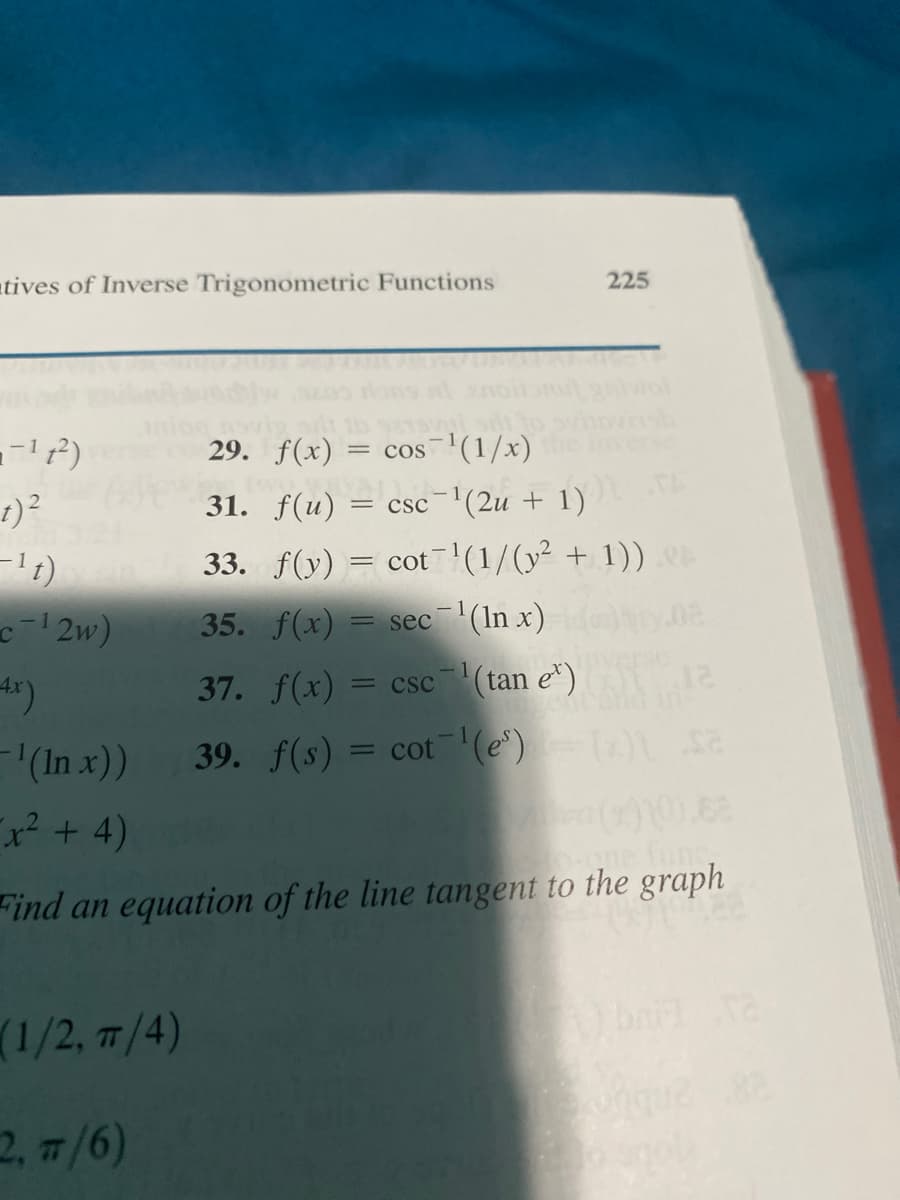 atives of Inverse Trigonometric Functions
225
29. f(x)
= cos(1/x)
t)?
31. f(u) :
csc (2u + 1)
TA
33. f(y)
cot'(1/(y² + 1)).
c2w)
35. f(x) = sec (In x)
37. f(x) = csc(tan e") 12
(In x))
39. f(s) = cot (e) a
%3D
x²+4)
ne fune,
Find an equation of the line tangent to the graph
(1/2, T/4)
(6'ד .
